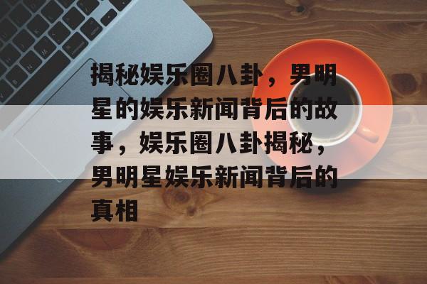 揭秘娱乐圈八卦，男明星的娱乐新闻背后的故事，娱乐圈八卦揭秘，男明星娱乐新闻背后的真相