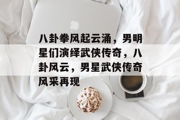 八卦拳风起云涌，男明星们演绎武侠传奇，八卦风云，男星武侠传奇风采再现