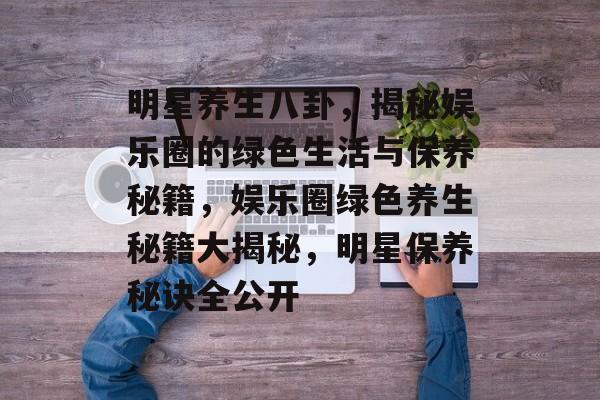 明星养生八卦，揭秘娱乐圈的绿色生活与保养秘籍，娱乐圈绿色养生秘籍大揭秘，明星保养秘诀全公开