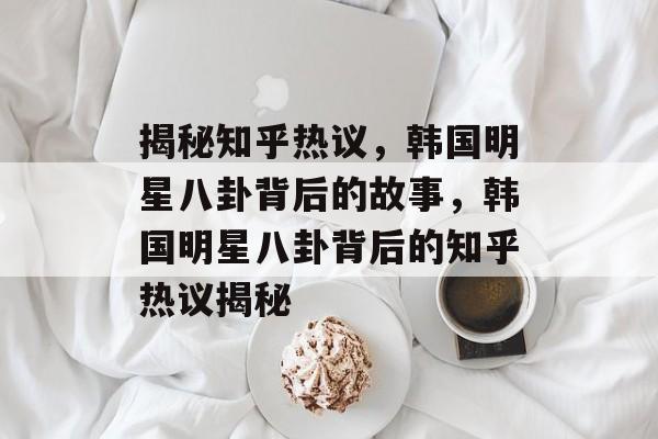 揭秘知乎热议，韩国明星八卦背后的故事，韩国明星八卦背后的知乎热议揭秘