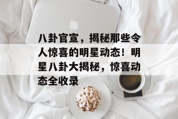 八卦官宣，揭秘那些令人惊喜的明星动态！明星八卦大揭秘，惊喜动态全收录