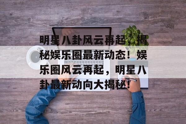 明星八卦风云再起，揭秘娱乐圈最新动态！娱乐圈风云再起，明星八卦最新动向大揭秘！