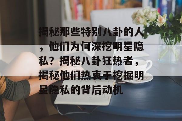 揭秘那些特别八卦的人，他们为何深挖明星隐私？揭秘八卦狂热者，揭秘他们热衷于挖掘明星隐私的背后动机