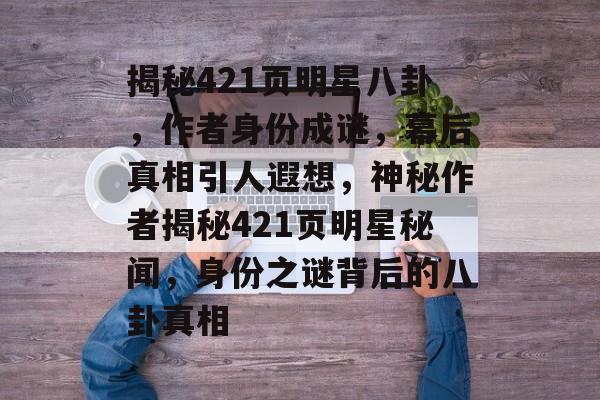 揭秘421页明星八卦，作者身份成谜，幕后真相引人遐想，神秘作者揭秘421页明星秘闻，身份之谜背后的八卦真相