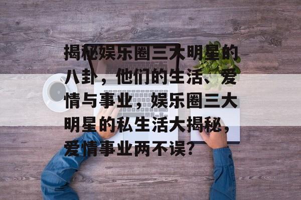 揭秘娱乐圈三大明星的八卦，他们的生活、爱情与事业，娱乐圈三大明星的私生活大揭秘，爱情事业两不误？