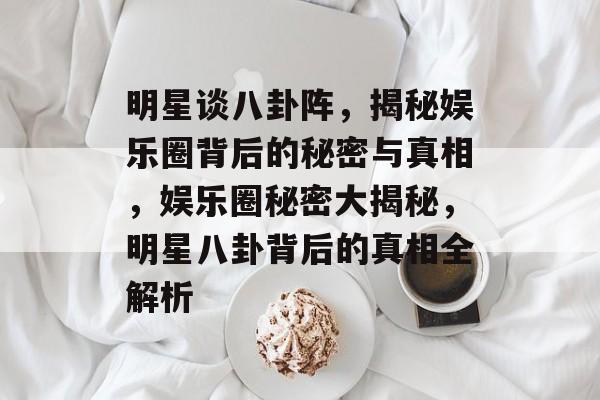 明星谈八卦阵，揭秘娱乐圈背后的秘密与真相，娱乐圈秘密大揭秘，明星八卦背后的真相全解析