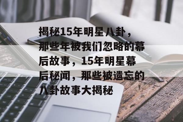 揭秘15年明星八卦，那些年被我们忽略的幕后故事，15年明星幕后秘闻，那些被遗忘的八卦故事大揭秘