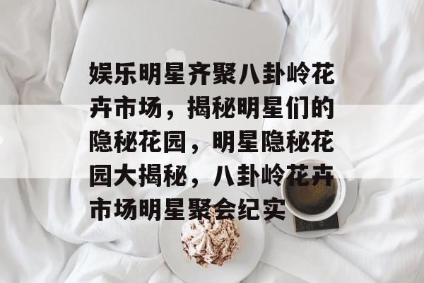 娱乐明星齐聚八卦岭花卉市场，揭秘明星们的隐秘花园，明星隐秘花园大揭秘，八卦岭花卉市场明星聚会纪实