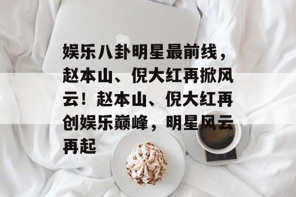 娱乐八卦明星最前线，赵本山、倪大红再掀风云！赵本山、倪大红再创娱乐巅峰，明星风云再起