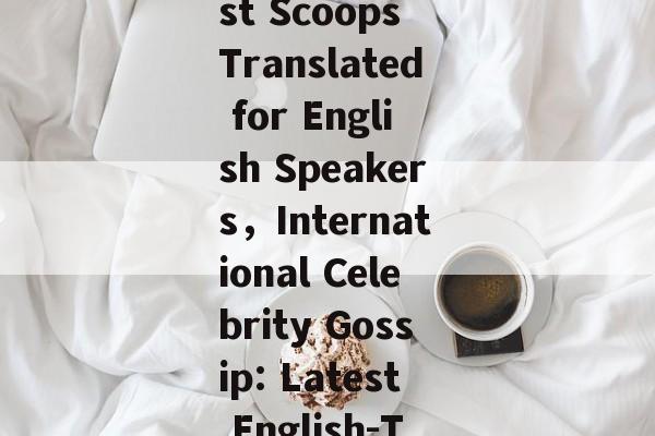 Celebrity Gossip News:The Latest Scoops Translated for English Speakers，International Celebrity Gossip: Latest English-Translated News Inside