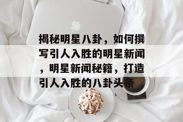 揭秘明星八卦，如何撰写引人入胜的明星新闻，明星新闻秘籍，打造引人入胜的八卦头条
