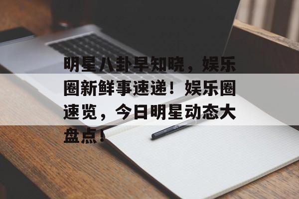 明星八卦早知晓，娱乐圈新鲜事速递！娱乐圈速览，今日明星动态大盘点！