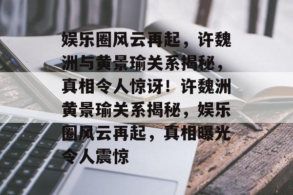 娱乐圈风云再起，许魏洲与黄景瑜关系揭秘，真相令人惊讶！许魏洲黄景瑜关系揭秘，娱乐圈风云再起，真相曝光令人震惊