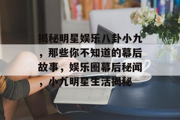 揭秘明星娱乐八卦小九，那些你不知道的幕后故事，娱乐圈幕后秘闻，小九明星生活揭秘