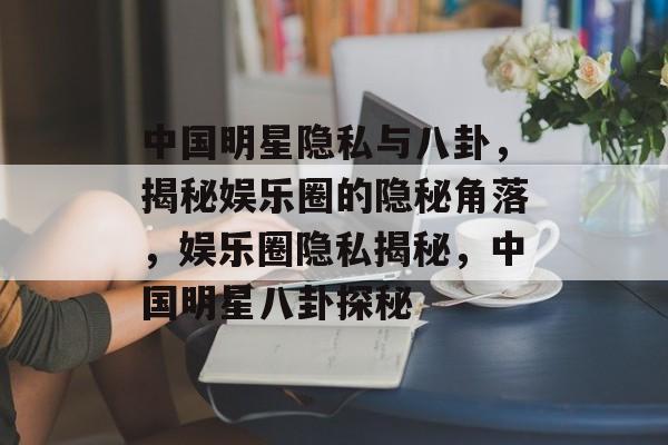 中国明星隐私与八卦，揭秘娱乐圈的隐秘角落，娱乐圈隐私揭秘，中国明星八卦探秘