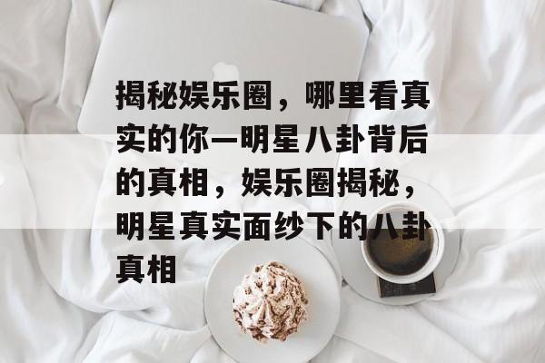 揭秘娱乐圈，哪里看真实的你—明星八卦背后的真相，娱乐圈揭秘，明星真实面纱下的八卦真相