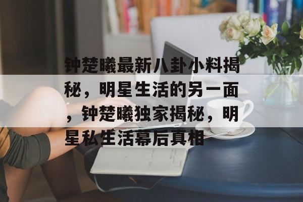 钟楚曦最新八卦小料揭秘，明星生活的另一面，钟楚曦独家揭秘，明星私生活幕后真相