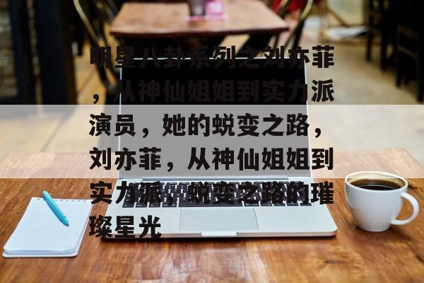 明星八卦系列之刘亦菲,从神仙姐姐到实力派演员,她的蜕变之路,刘亦菲,从神仙姐姐到实力派,蜕变之路的璀璨星光 明星八卦系列之刘亦菲,从神仙姐姐到实力派演员,她的蜕变之路,刘亦菲,从神仙姐姐到实力派,蜕变之路的璀璨星光