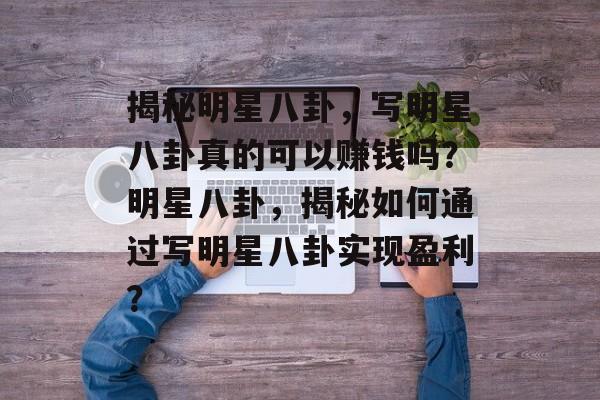 揭秘明星八卦，写明星八卦真的可以赚钱吗？明星八卦，揭秘如何通过写明星八卦实现盈利？