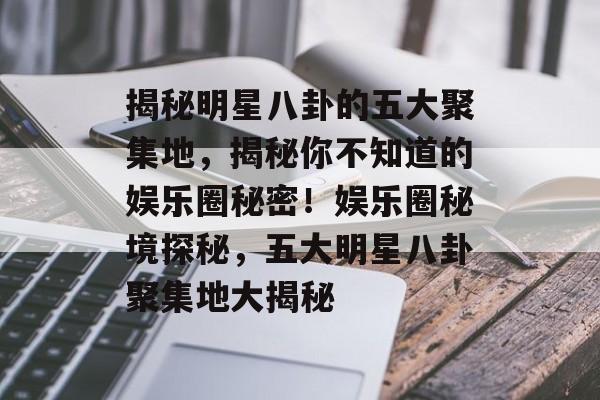 揭秘明星八卦的五大聚集地，揭秘你不知道的娱乐圈秘密！娱乐圈秘境探秘，五大明星八卦聚集地大揭秘