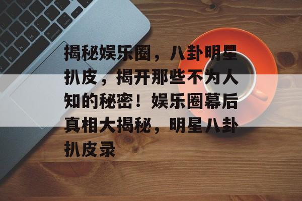 揭秘娱乐圈，八卦明星扒皮，揭开那些不为人知的秘密！娱乐圈幕后真相大揭秘，明星八卦扒皮录