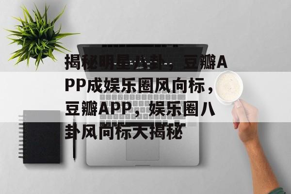 揭秘明星八卦，豆瓣APP成娱乐圈风向标，豆瓣APP，娱乐圈八卦风向标大揭秘