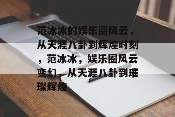 范冰冰的娱乐圈风云，从天涯八卦到辉煌时刻，范冰冰，娱乐圈风云变幻，从天涯八卦到璀璨辉煌
