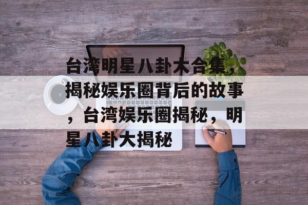 台湾明星八卦大合集，揭秘娱乐圈背后的故事，台湾娱乐圈揭秘，明星八卦大揭秘