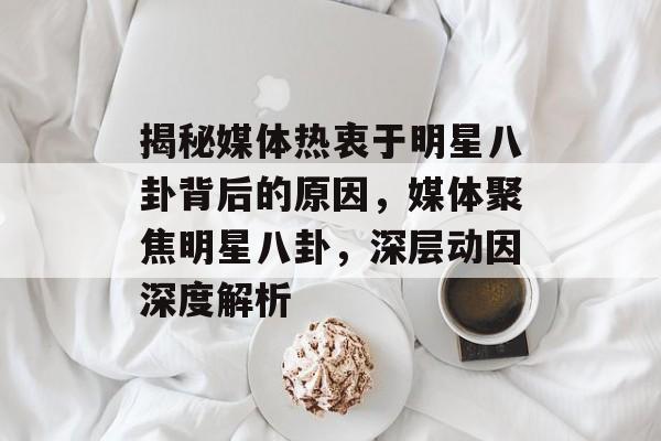 揭秘媒体热衷于明星八卦背后的原因，媒体聚焦明星八卦，深层动因深度解析