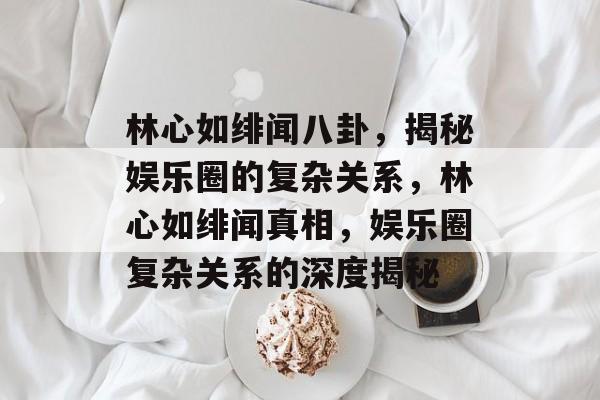 林心如绯闻八卦，揭秘娱乐圈的复杂关系，林心如绯闻真相，娱乐圈复杂关系的深度揭秘