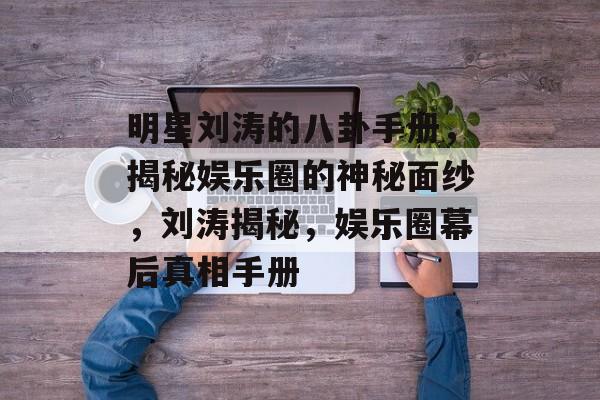 明星刘涛的八卦手册，揭秘娱乐圈的神秘面纱，刘涛揭秘，娱乐圈幕后真相手册