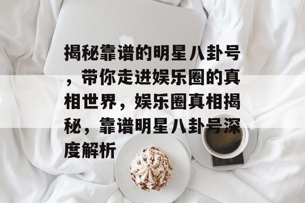 揭秘靠谱的明星八卦号，带你走进娱乐圈的真相世界，娱乐圈真相揭秘，靠谱明星八卦号深度解析
