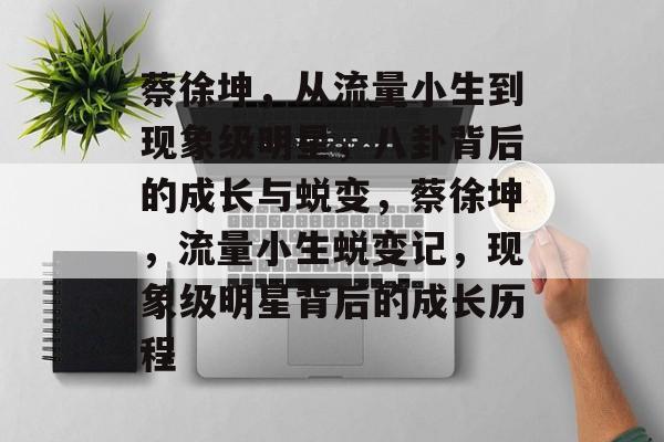 蔡徐坤，从流量小生到现象级明星，八卦背后的成长与蜕变，蔡徐坤，流量小生蜕变记，现象级明星背后的成长历程