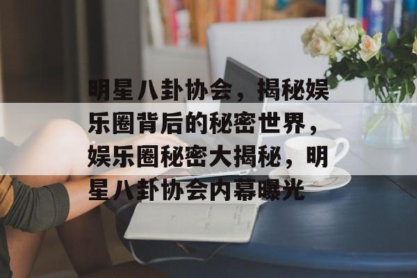 明星八卦协会，揭秘娱乐圈背后的秘密世界，娱乐圈秘密大揭秘，明星八卦协会内幕曝光