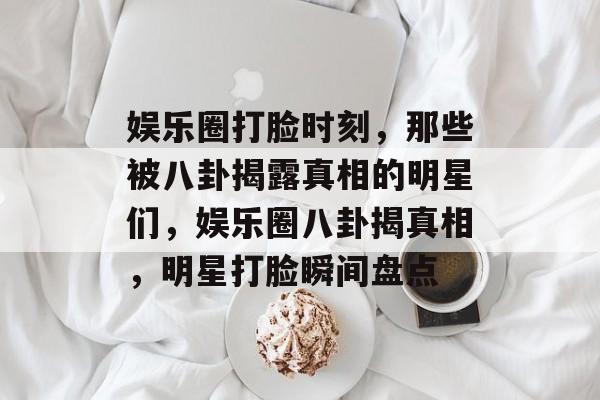 娱乐圈打脸时刻，那些被八卦揭露真相的明星们，娱乐圈八卦揭真相，明星打脸瞬间盘点