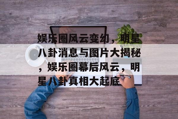 娱乐圈风云变幻，明星八卦消息与图片大揭秘，娱乐圈幕后风云，明星八卦真相大起底