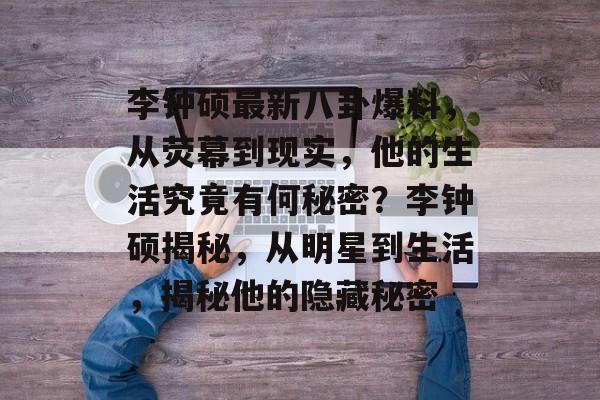李钟硕最新八卦爆料,从荧幕到现实,他的生活究竟有何秘密?李钟硕揭秘,从明星到生活,揭秘他的隐藏秘密 李钟硕最新八卦爆料,从荧幕到现实,他的生活究竟有何秘密?李钟硕揭秘,从明星到生活,揭秘他的隐藏秘密