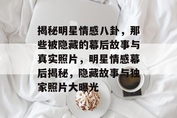揭秘明星情感八卦,那些被隐藏的幕后故事与真实照片,明星情感幕后揭秘,隐藏故事与独家照片大曝光 揭秘明星情感八卦,那些被隐藏的幕后故事与真实照片,明星情感幕后揭秘,隐藏故事与独家照片大曝光