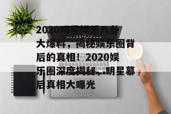2020明星娱乐八卦大爆料,揭秘娱乐圈背后的真相!2020娱乐圈深度揭秘,明星幕后真相大曝光 2020明星娱乐八卦大爆料,揭秘娱乐圈背后的真相!2020娱乐圈深度揭秘,明星幕后真相大曝光