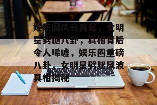 娱乐圈风云再起，女明星劈腿八卦，真相背后令人唏嘘，娱乐圈重磅八卦，女明星劈腿风波真相揭秘