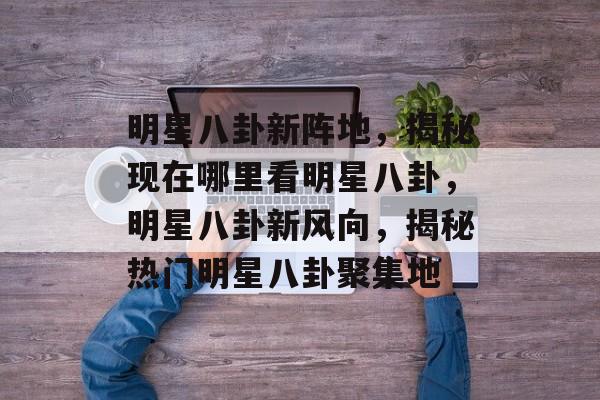 明星八卦新阵地,揭秘现在哪里看明星八卦,明星八卦新风向,揭秘热门明星八卦聚集地 明星八卦新阵地,揭秘现在哪里看明星八卦,明星八卦新风向,揭秘热门明星八卦聚集地