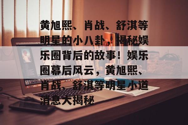 黄旭熙、肖战、舒淇等明星的小八卦,揭秘娱乐圈背后的故事!娱乐圈幕后风云,黄旭熙、肖战、舒淇等明星小道消息大揭秘 黄旭熙、肖战、舒淇等明星的小八卦,揭秘娱乐圈背后的故事!娱乐圈幕后风云,黄旭熙、肖战、舒淇等明星小道消息大揭秘