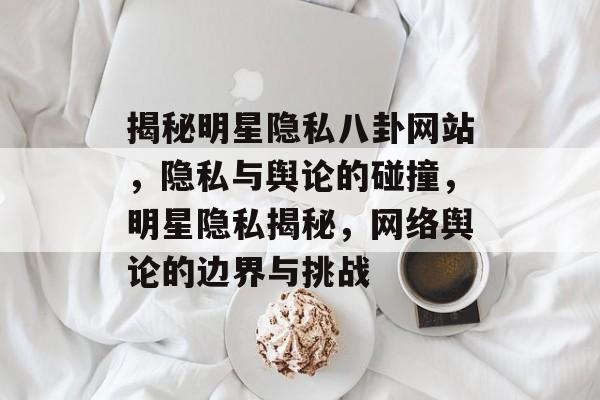揭秘明星隐私八卦网站,隐私与舆论的碰撞,明星隐私揭秘,网络舆论的边界与挑战 揭秘明星隐私八卦网站,隐私与舆论的碰撞,明星隐私揭秘,网络舆论的边界与挑战