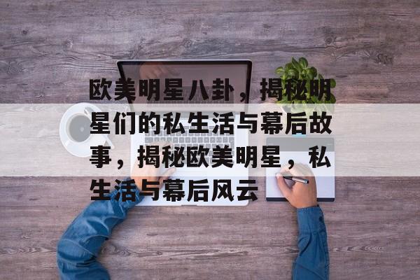 欧美明星八卦,揭秘明星们的私生活与幕后故事,揭秘欧美明星,私生活与幕后风云 欧美明星八卦,揭秘明星们的私生活与幕后故事,揭秘欧美明星,私生活与幕后风云