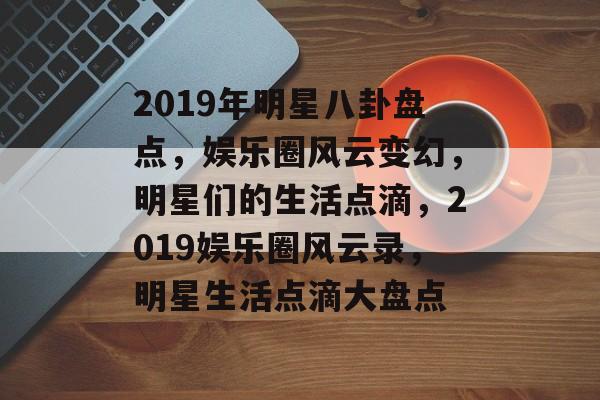 2019年明星八卦盘点，娱乐圈风云变幻，明星们的生活点滴，2019娱乐圈风云录，明星生活点滴大盘点