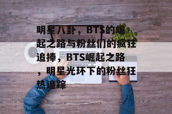 明星八卦，BTS的崛起之路与粉丝们的疯狂追捧，BTS崛起之路，明星光环下的粉丝狂热追踪