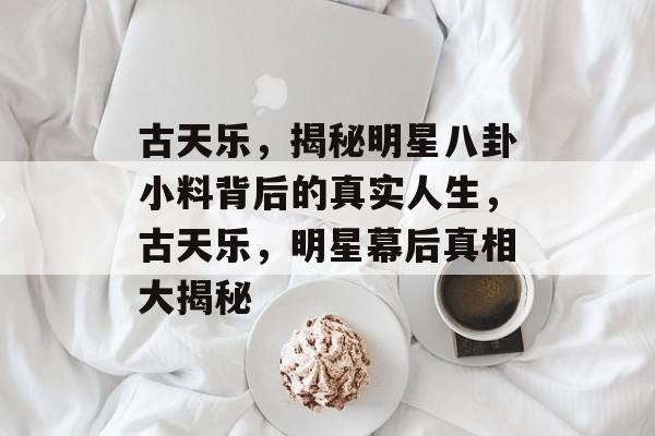 古天乐，揭秘明星八卦小料背后的真实人生，古天乐，明星幕后真相大揭秘