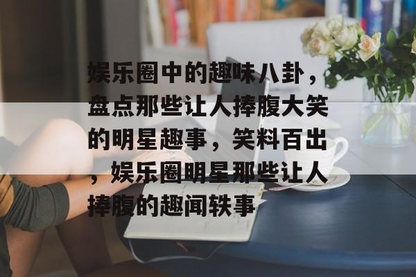 娱乐圈中的趣味八卦，盘点那些让人捧腹大笑的明星趣事，笑料百出，娱乐圈明星那些让人捧腹的趣闻轶事