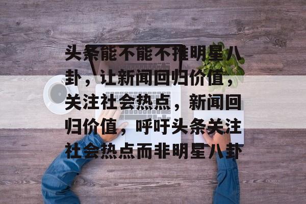 头条能不能不推明星八卦,让新闻回归价值,关注社会热点,新闻回归价值,呼吁头条关注社会热点而非明星八卦 头条能不能不推明星八卦,让新闻回归价值,关注社会热点,新闻回归价值,呼吁头条关注社会热点而非明星八卦