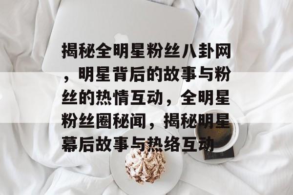 揭秘全明星粉丝八卦网，明星背后的故事与粉丝的热情互动，全明星粉丝圈秘闻，揭秘明星幕后故事与热络互动